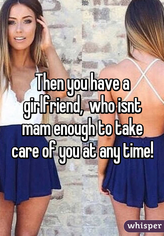 Then you have a girlfriend,  who isnt mam enough to take care of you at any time!