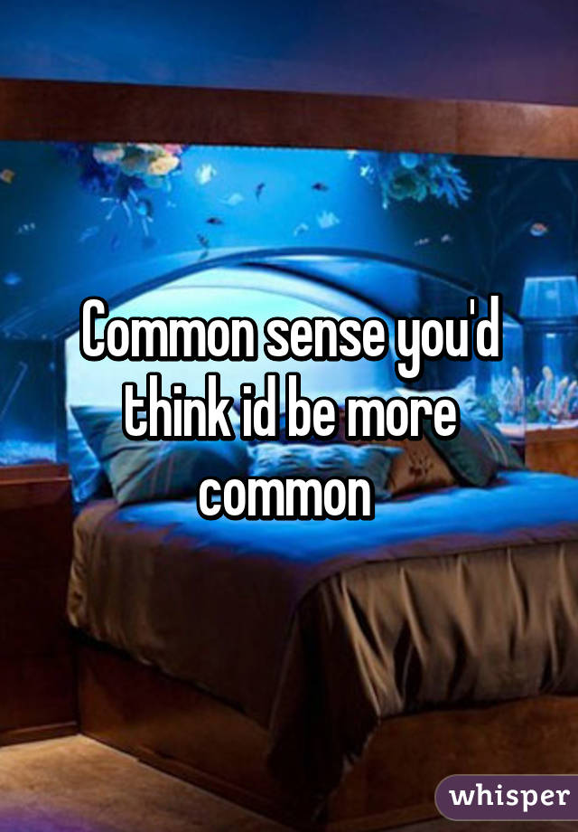 Common sense you'd think id be more common 