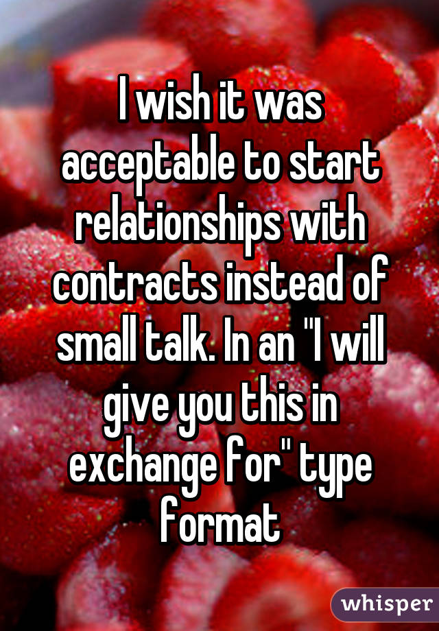 I wish it was acceptable to start relationships with contracts instead of small talk. In an "I will give you this in exchange for" type format