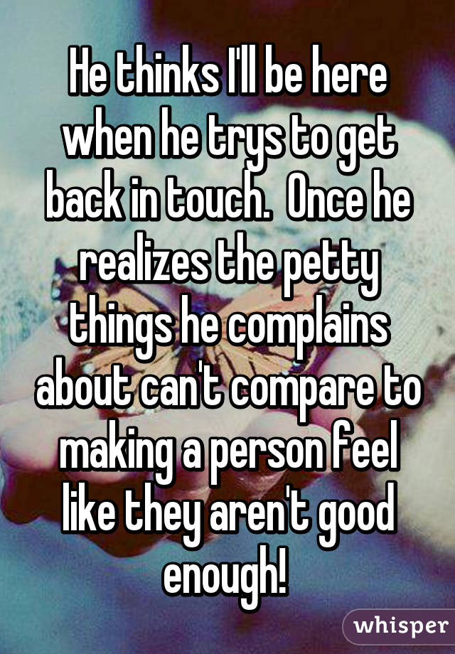 He thinks I'll be here when he trys to get back in touch.  Once he realizes the petty things he complains about can't compare to making a person feel like they aren't good enough! 