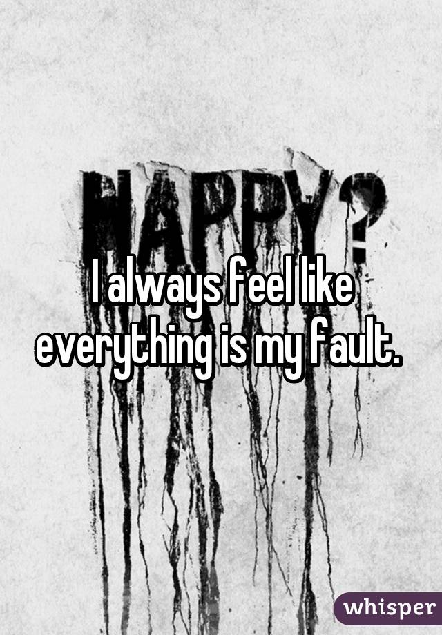 I always feel like everything is my fault. 