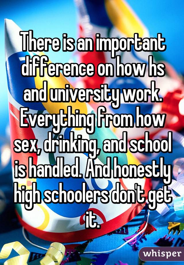 There is an important difference on how hs and university work. Everything from how sex, drinking, and school is handled. And honestly high schoolers don't get it.