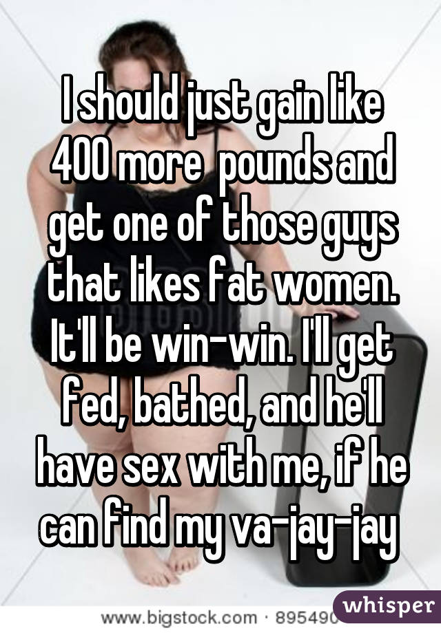 I should just gain like 400 more  pounds and get one of those guys that likes fat women. It'll be win-win. I'll get fed, bathed, and he'll have sex with me, if he can find my va-jay-jay 