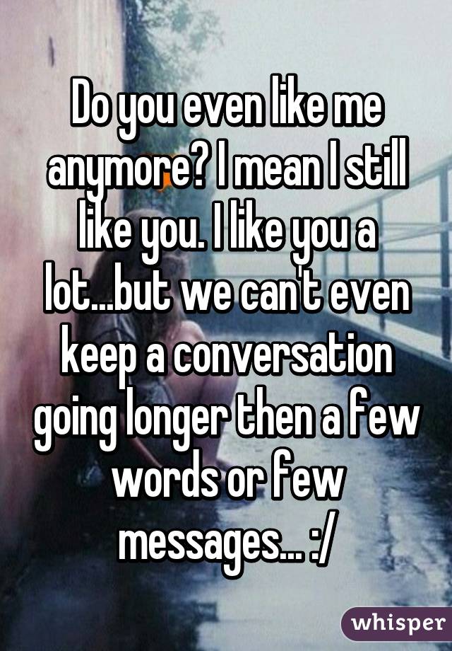 Do you even like me anymore? I mean I still like you. I like you a lot...but we can't even keep a conversation going longer then a few words or few messages... :/