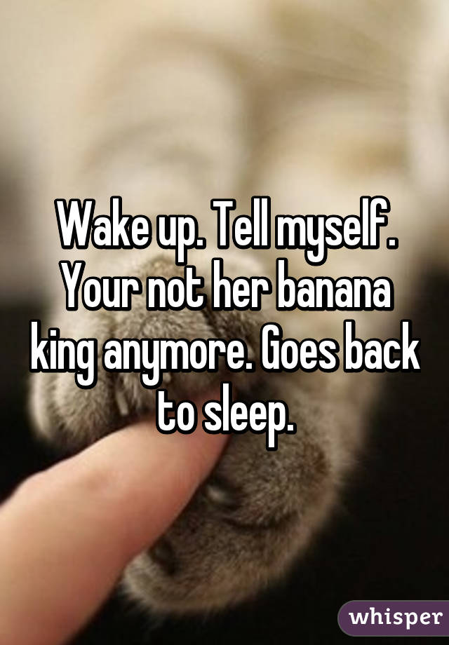 Wake up. Tell myself. Your not her banana king anymore. Goes back to sleep.