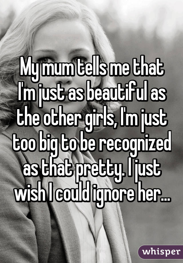 My mum tells me that I'm just as beautiful as the other girls, I'm just too big to be recognized as that pretty. I just wish I could ignore her...