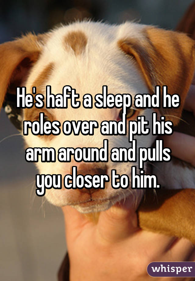 He's haft a sleep and he roles over and pit his arm around and pulls you closer to him.