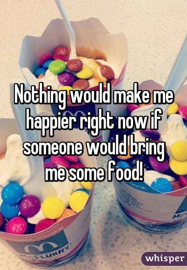 Nothing would make me happier right now if someone would bring me some food!