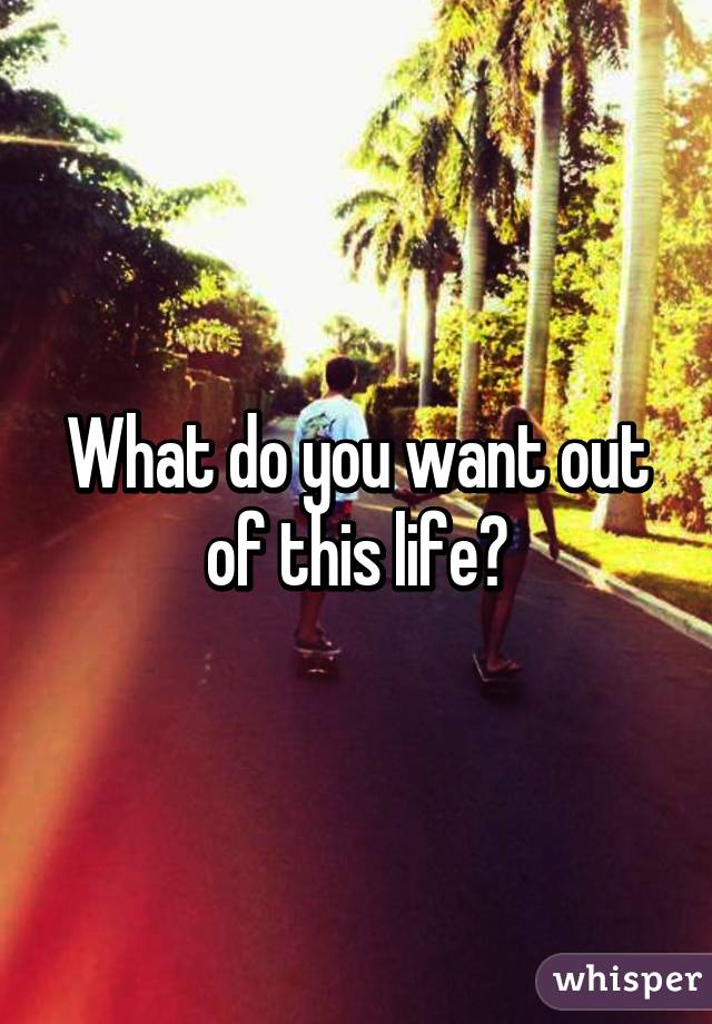 What do you want out of this life?