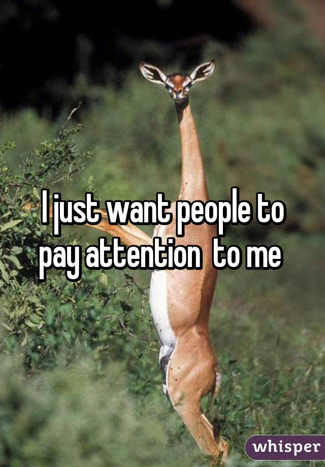 I just want people to pay attention  to me 