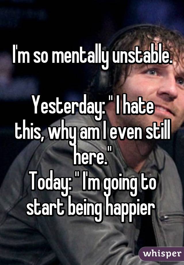 I'm so mentally unstable. 
Yesterday: " I hate this, why am I even still here."
Today: " I'm going to start being happier 