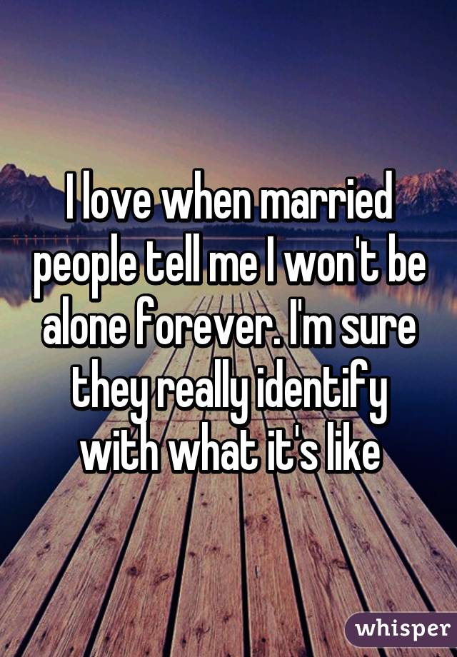 I love when married people tell me I won't be alone forever. I'm sure they really identify with what it's like