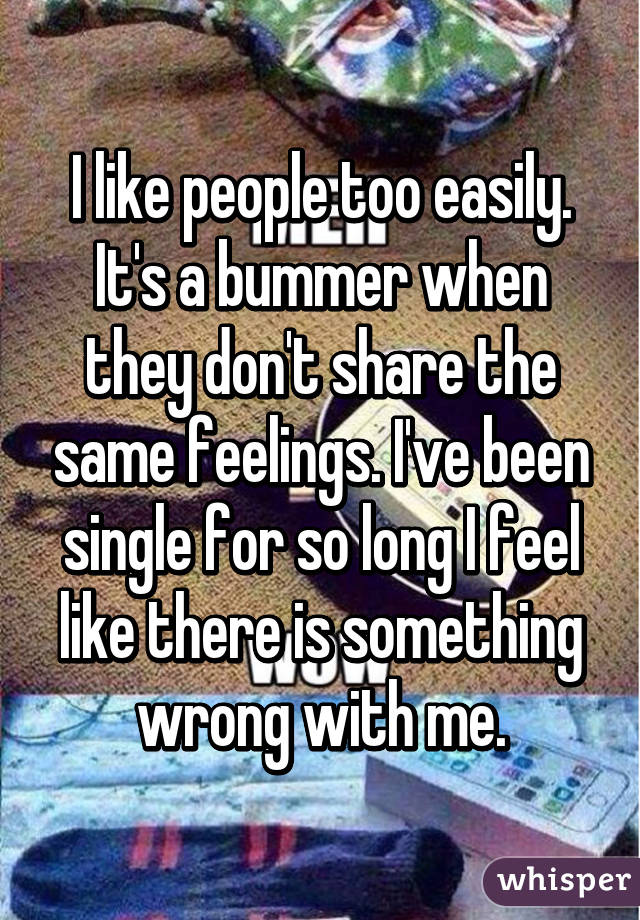 I like people too easily. It's a bummer when they don't share the same feelings. I've been single for so long I feel like there is something wrong with me.