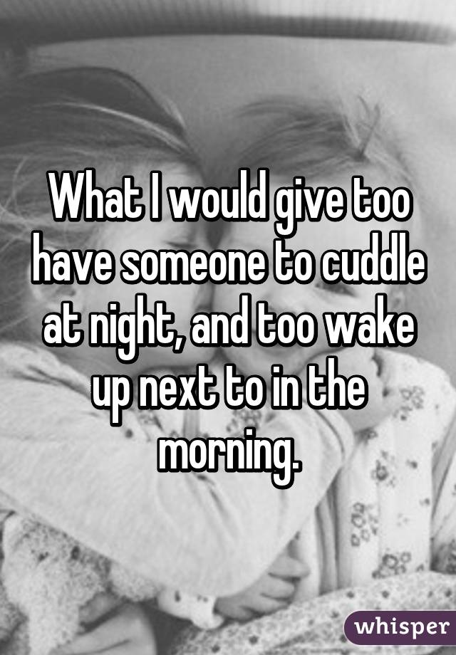 What I would give too have someone to cuddle at night, and too wake up next to in the morning.