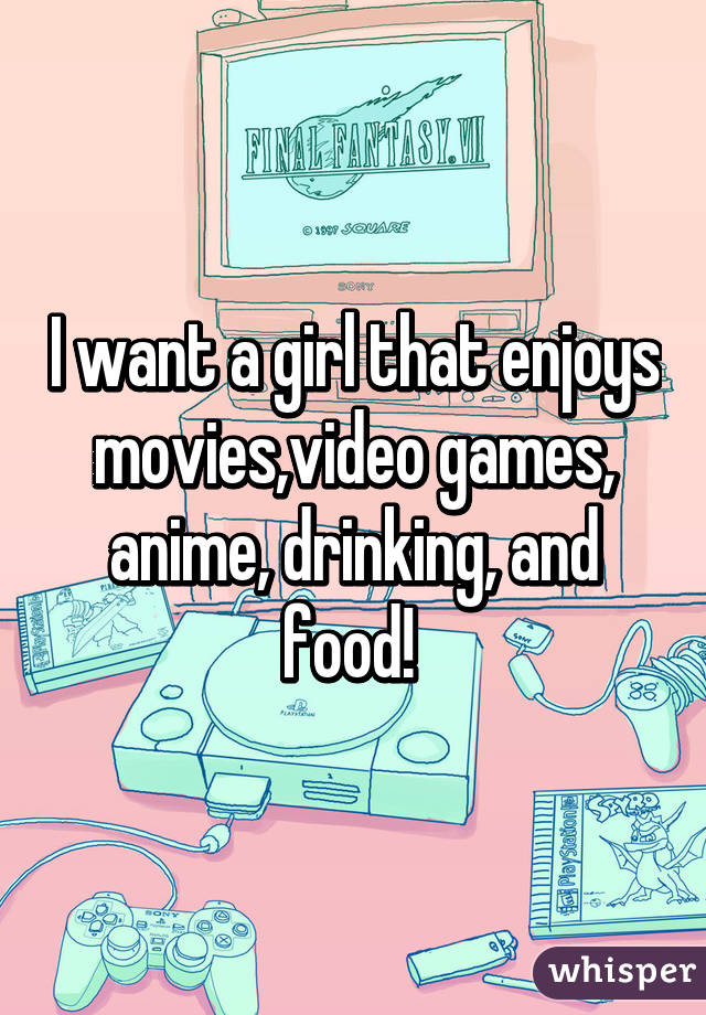 I want a girl that enjoys movies,video games, anime, drinking, and food! 