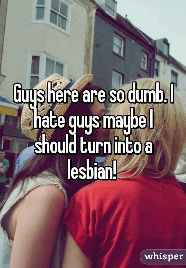 Guys here are so dumb. I hate guys maybe I should turn into a lesbian! 