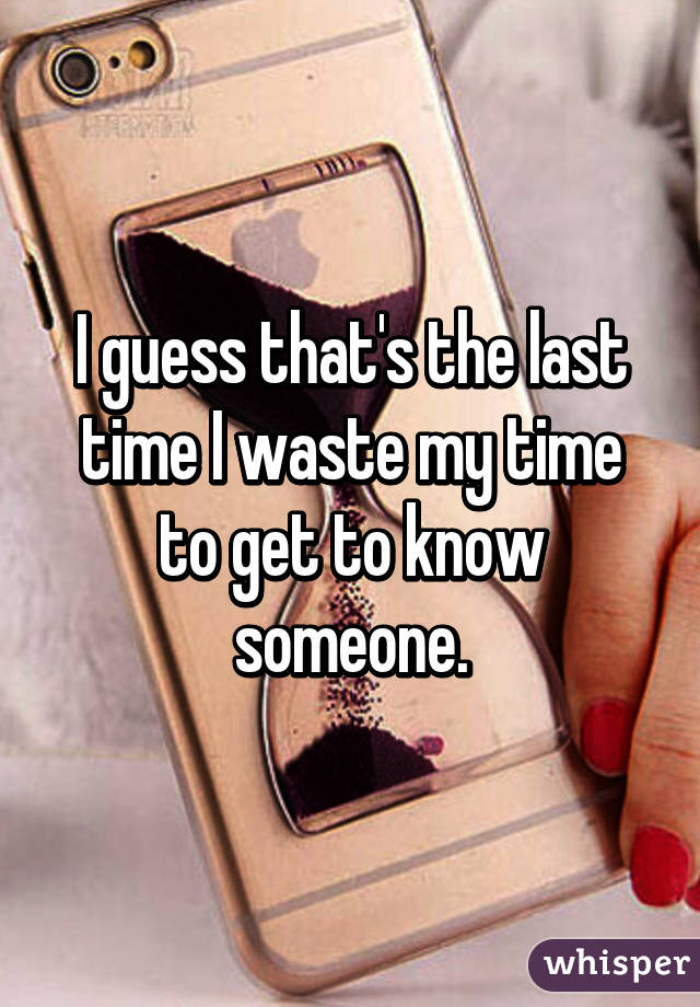 I guess that's the last time I waste my time to get to know someone.