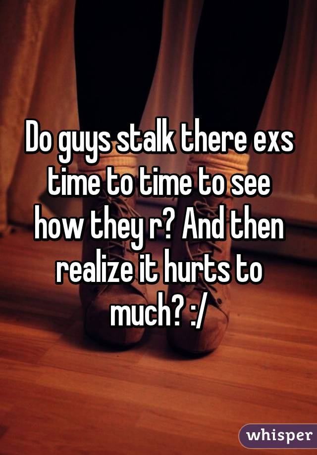 Do guys stalk there exs time to time to see how they r? And then realize it hurts to much? :/