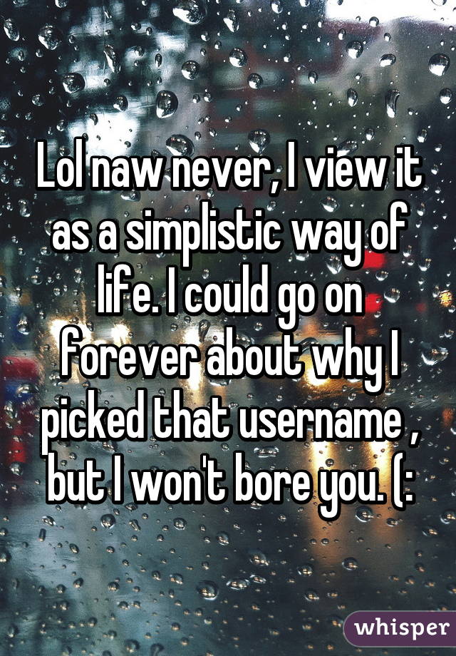 Lol naw never, I view it as a simplistic way of life. I could go on forever about why I picked that username , but I won't bore you. (: