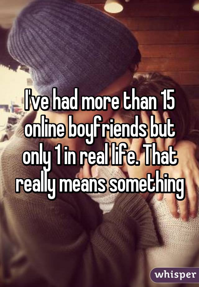 I've had more than 15 online boyfriends but only 1 in real life. That really means something