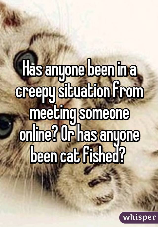 Has anyone been in a creepy situation from meeting someone online? Or has anyone been cat fished? 