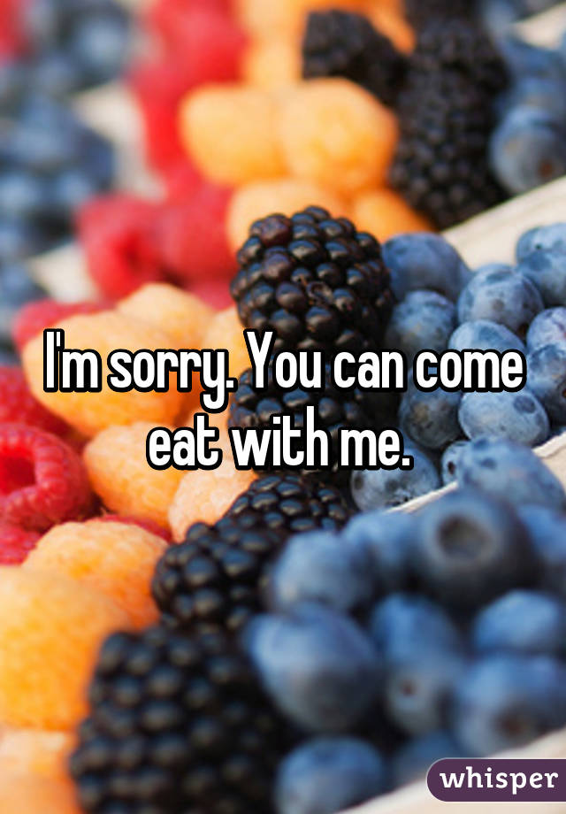 I'm sorry. You can come eat with me. 