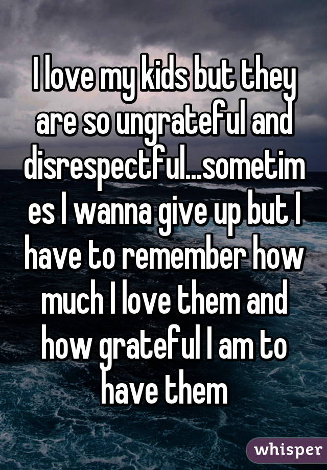 I love my kids but they are so ungrateful and disrespectful...sometimes I wanna give up but I have to remember how much I love them and how grateful I am to have them