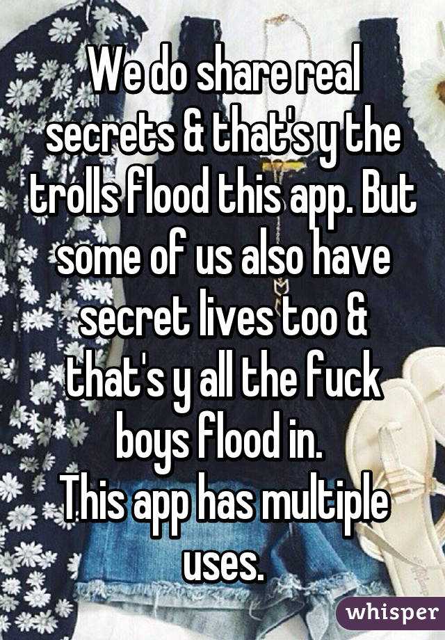 We do share real secrets & that's y the trolls flood this app. But some of us also have secret lives too & that's y all the fuck boys flood in. 
This app has multiple uses.