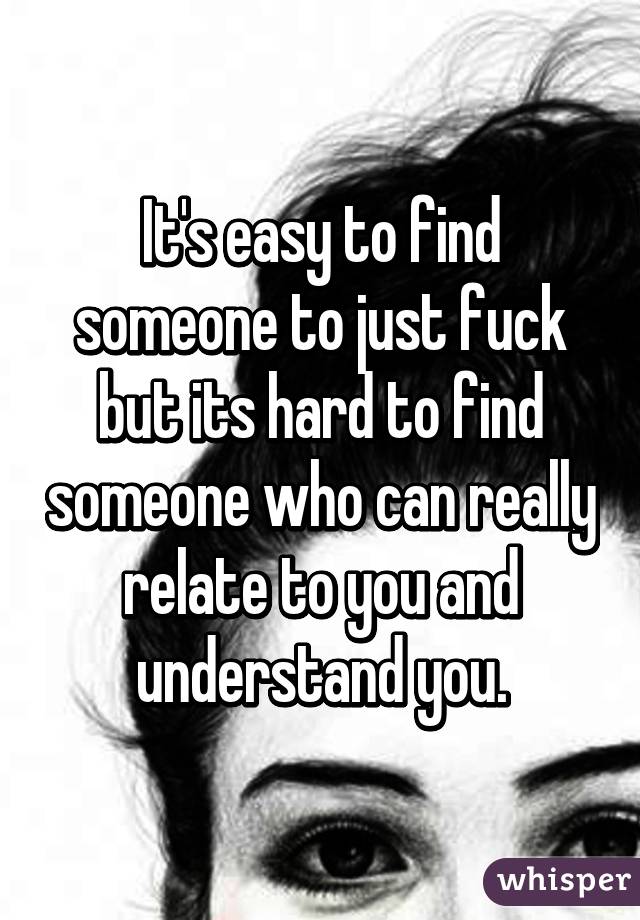 It's easy to find someone to just fuck but its hard to find someone who can really relate to you and understand you.