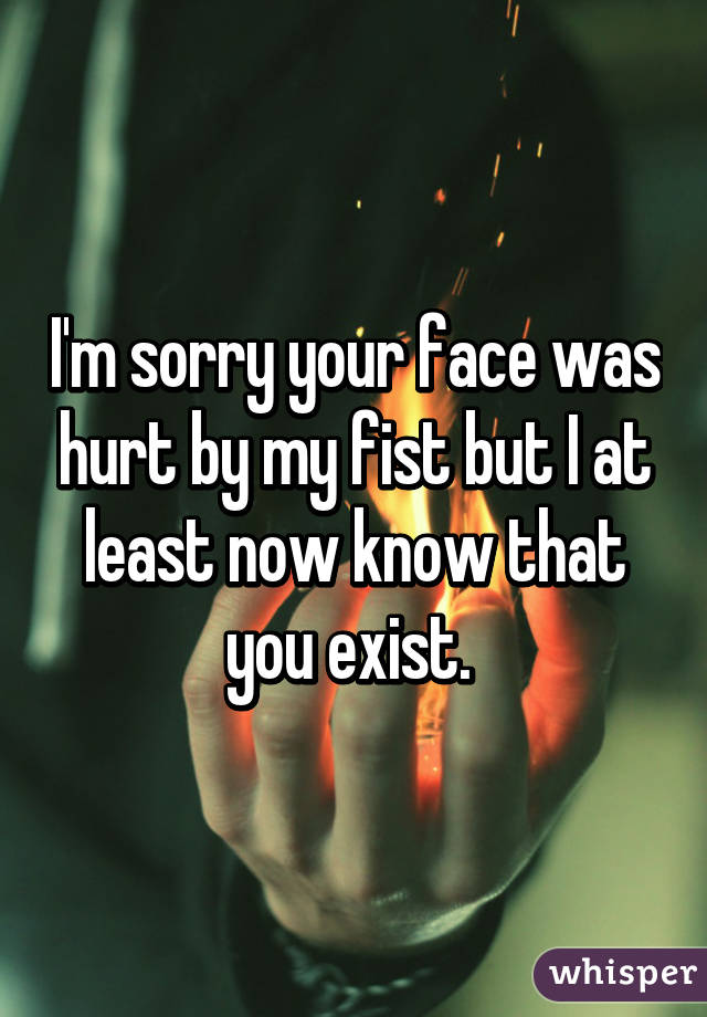 I'm sorry your face was hurt by my fist but I at least now know that you exist. 