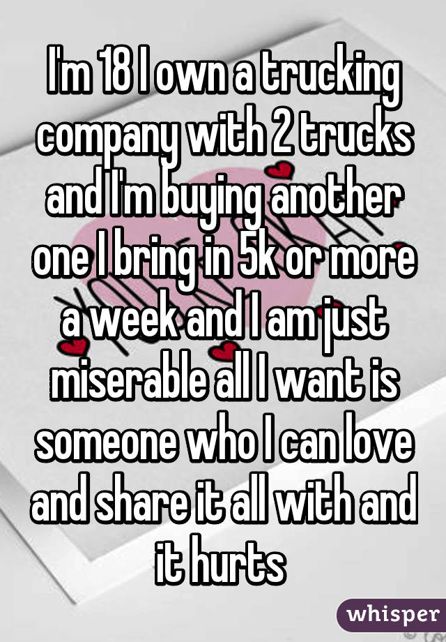 I'm 18 I own a trucking company with 2 trucks and I'm buying another one I bring in 5k or more a week and I am just miserable all I want is someone who I can love and share it all with and it hurts 