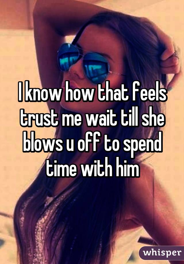 I know how that feels trust me wait till she blows u off to spend time with him