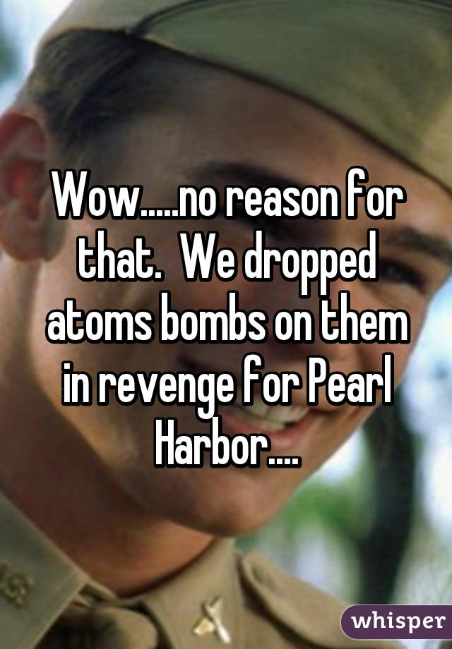 Wow.....no reason for that.  We dropped atoms bombs on them in revenge for Pearl Harbor....