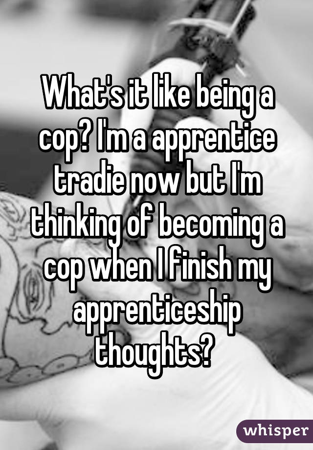 What's it like being a cop? I'm a apprentice tradie now but I'm thinking of becoming a cop when I finish my apprenticeship thoughts? 