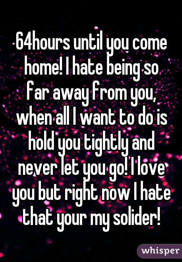 64hours until you come home! I hate being so far away from you, when all I want to do is hold you tightly and never let you go! I love you but right now I hate that your my solider!