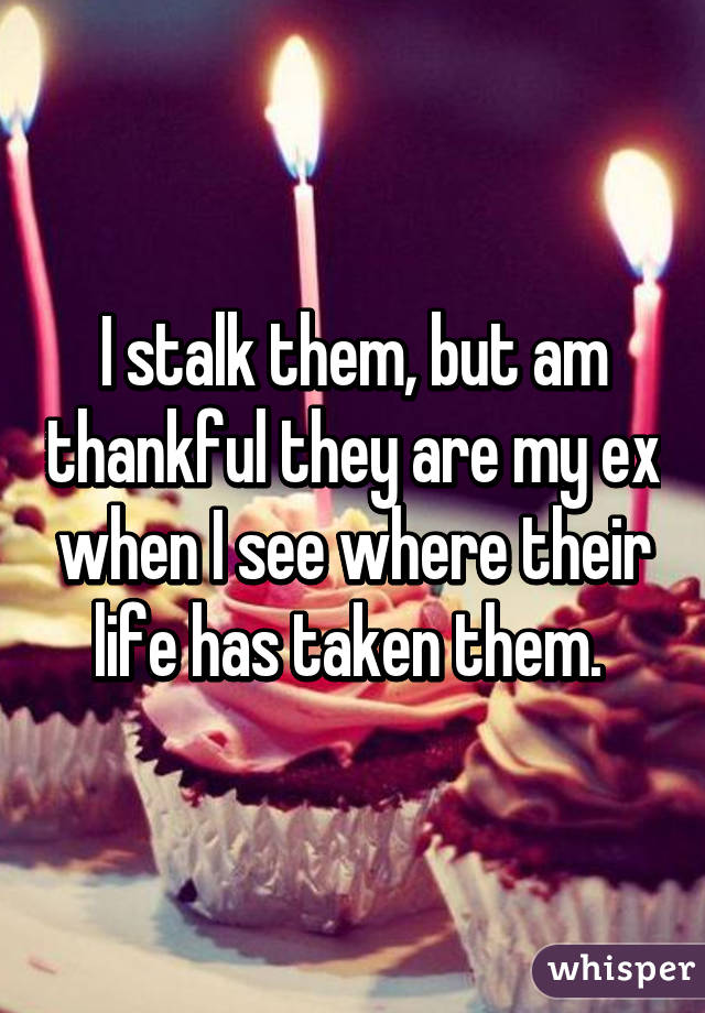 I stalk them, but am thankful they are my ex when I see where their life has taken them. 