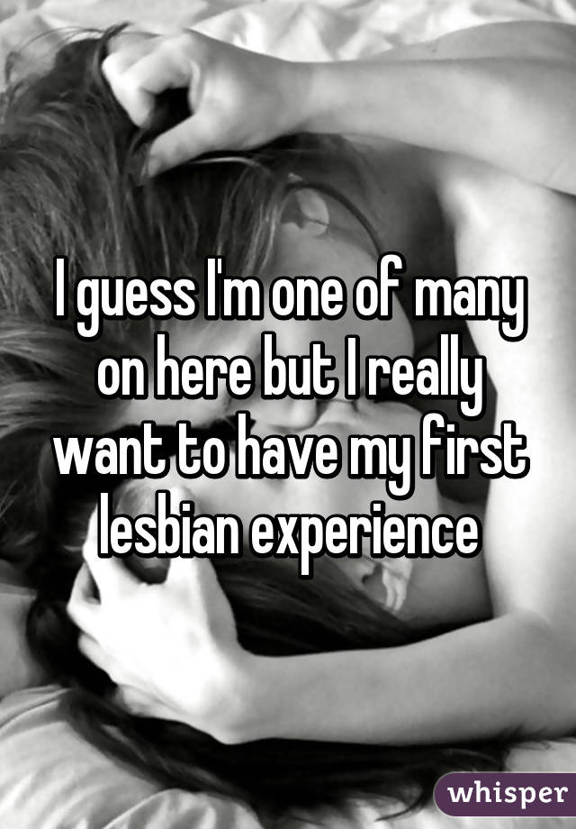 I guess I'm one of many on here but I really want to have my first lesbian experience