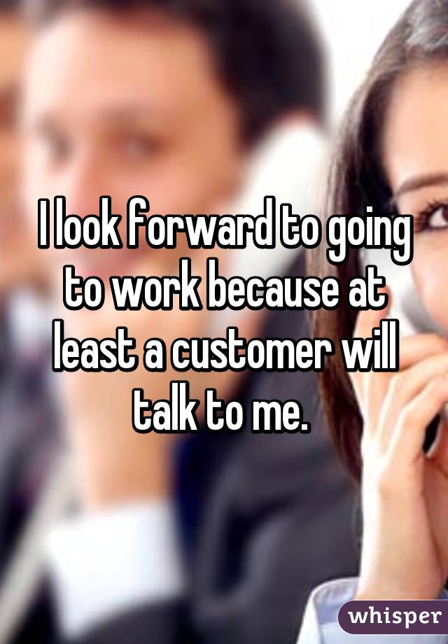 I look forward to going to work because at least a customer will talk to me. 