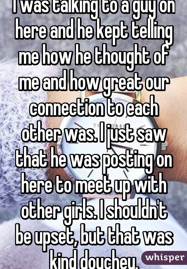 I was talking to a guy on here and he kept telling me how he thought of me and how great our connection to each other was. I just saw that he was posting on here to meet up with other girls. I shouldn't be upset, but that was kind douchey.