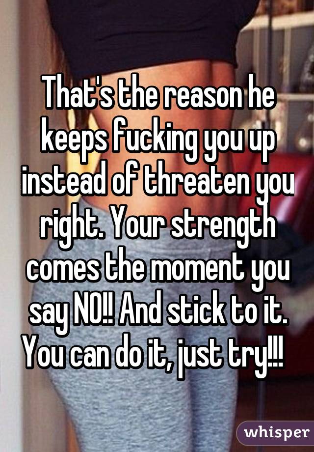 That's the reason he keeps fucking you up instead of threaten you right. Your strength comes the moment you say NO!! And stick to it. You can do it, just try!!!  