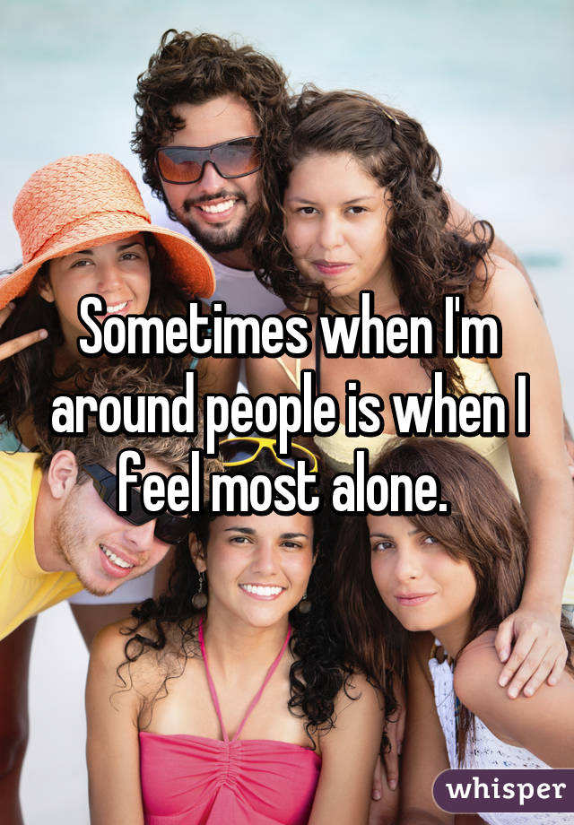 Sometimes when I'm around people is when I feel most alone. 