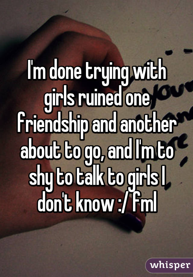 I'm done trying with girls ruined one friendship and another about to go, and I'm to shy to talk to girls I don't know :/ fml