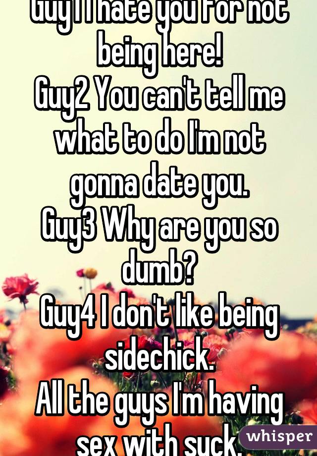 Guy1 I hate you for not being here!
Guy2 You can't tell me what to do I'm not gonna date you.
Guy3 Why are you so dumb?
Guy4 I don't like being sidechick.
All the guys I'm having sex with suck.