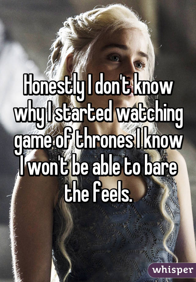 Honestly I don't know why I started watching game of thrones I know I won't be able to bare the feels.