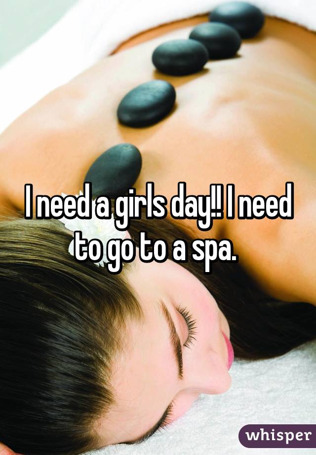 I need a girls day!! I need to go to a spa. 