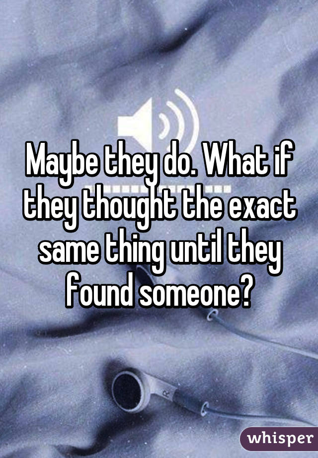 Maybe they do. What if they thought the exact same thing until they found someone?