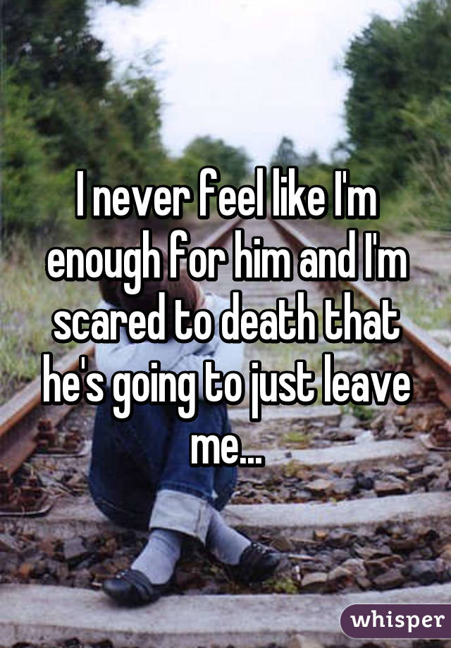 I never feel like I'm enough for him and I'm scared to death that he's going to just leave me...