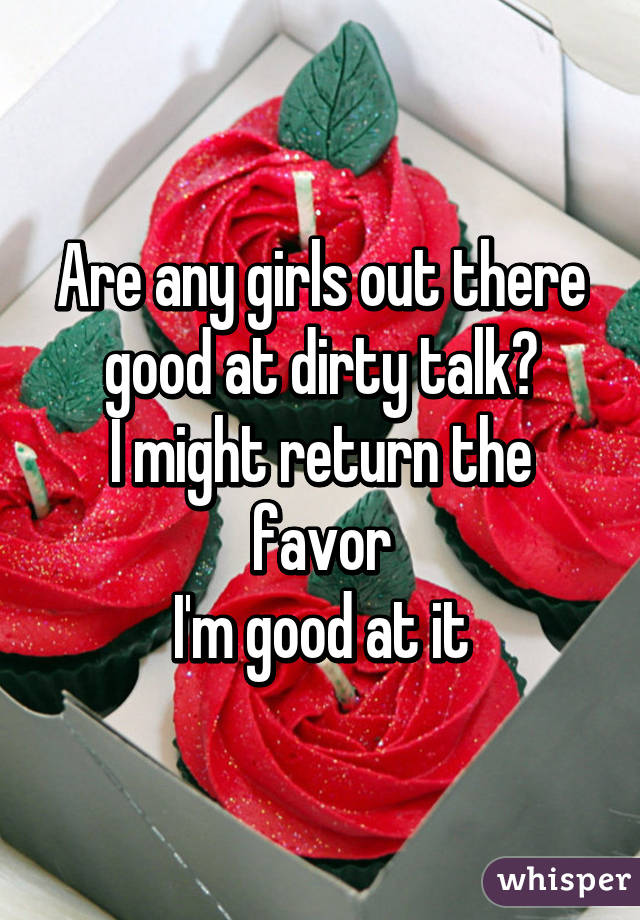 Are any girls out there good at dirty talk?
I might return the favor
I'm good at it