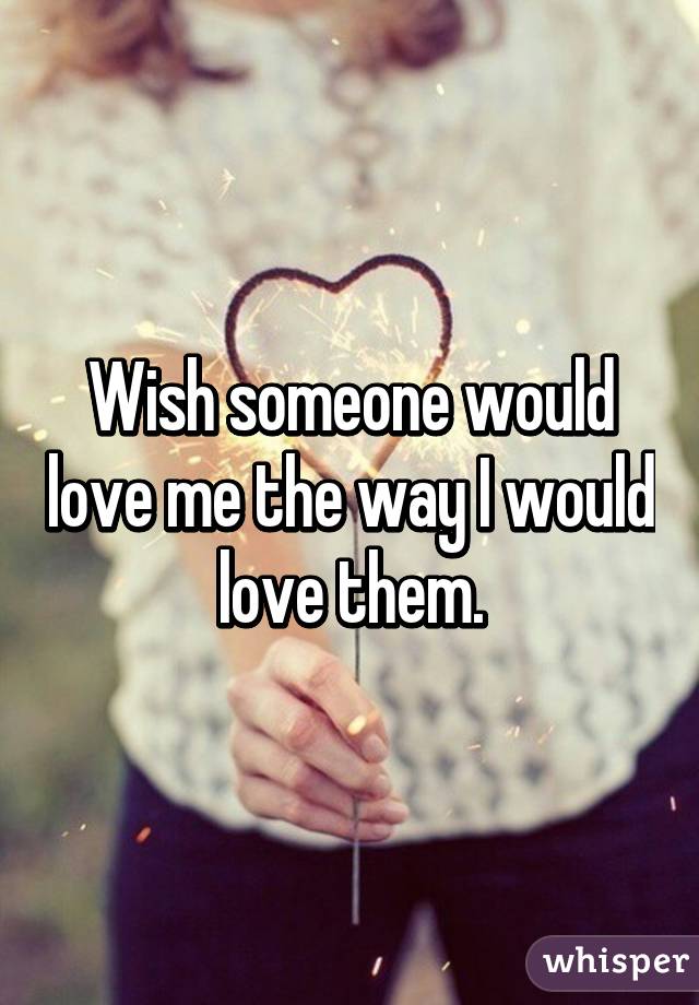 Wish someone would love me the way I would love them.