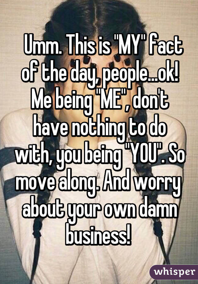   Umm. This is "MY" fact of the day, people...ok! Me being "ME", don't have nothing to do with, you being "YOU". So move along. And worry  about your own damn business! 